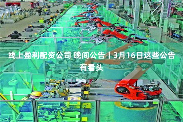 线上盈利配资公司 晚间公告丨3月16日这些公告有看头
