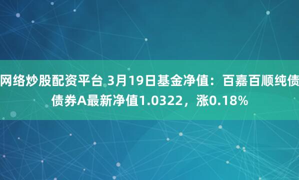 网络炒股配资平台 3月19日基金净值：百嘉百顺纯债债券A最新净值1.0322，涨0.18%