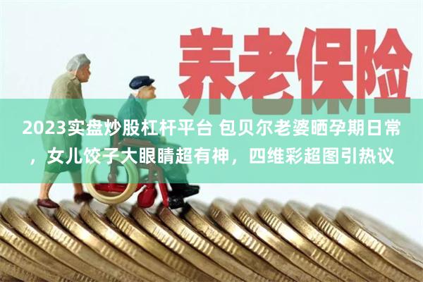 2023实盘炒股杠杆平台 包贝尔老婆晒孕期日常，女儿饺子大眼睛超有神，四维彩超图引热议