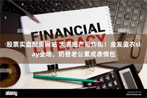 股票实盘配资网站 大表姐产后炸街！金发蓝衣slay全场，奶爸老公累成表情包