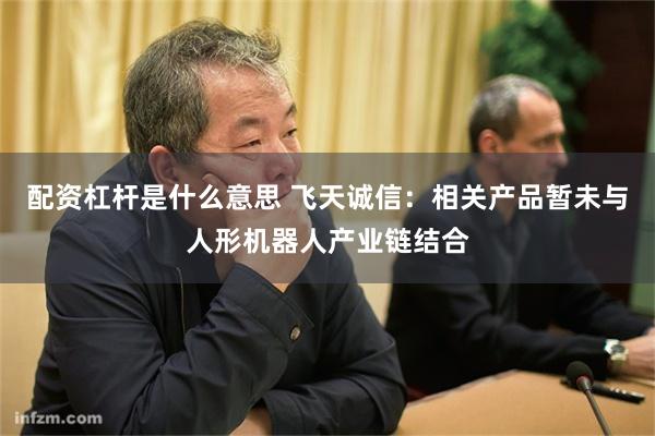 配资杠杆是什么意思 飞天诚信：相关产品暂未与人形机器人产业链结合