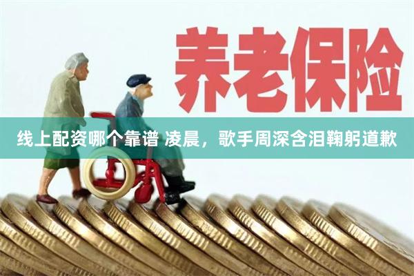 线上配资哪个靠谱 凌晨，歌手周深含泪鞠躬道歉