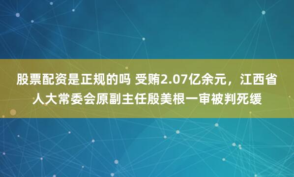 股票配资是正规的吗 受贿2.07亿余元，江西省人大常委会原副主任殷美根一审被判死缓