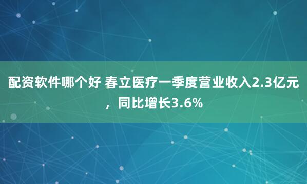 配资软件哪个好 春立医疗一季度营业收入2.3亿元，同比增长3.6%