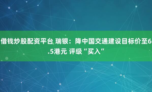借钱炒股配资平台 瑞银：降中国交通建设目标价至6.5港元 评级“买入”