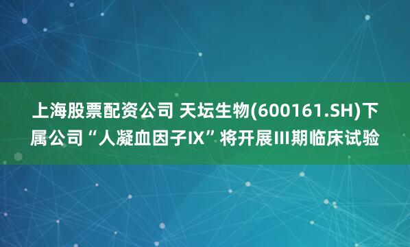 上海股票配资公司 天坛生物(600161.SH)下属公司“人凝血因子Ⅸ”将开展Ⅲ期临床试验