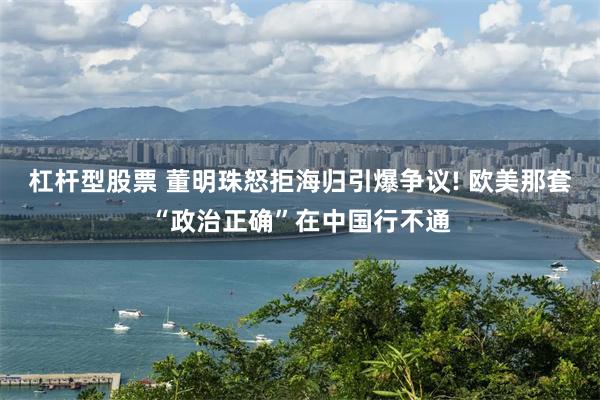 杠杆型股票 董明珠怒拒海归引爆争议! 欧美那套“政治正确”在中国行不通