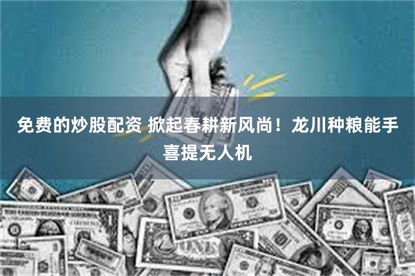 免费的炒股配资 掀起春耕新风尚！龙川种粮能手喜提无人机