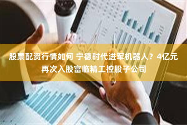 股票配资行情如何 宁德时代进军机器人？4亿元再次入股富临精工控股子公司