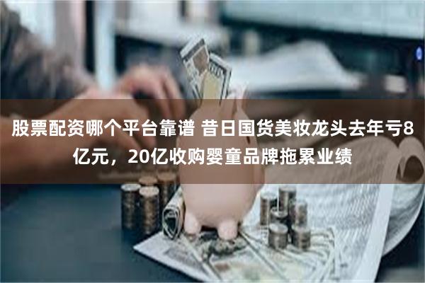 股票配资哪个平台靠谱 昔日国货美妆龙头去年亏8亿元，20亿收购婴童品牌拖累业绩