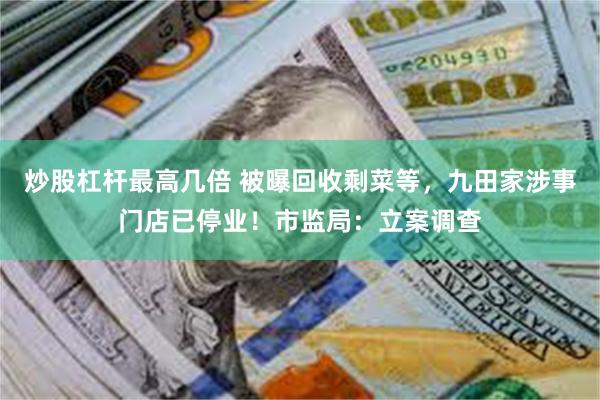 炒股杠杆最高几倍 被曝回收剩菜等，九田家涉事门店已停业！市监局：立案调查