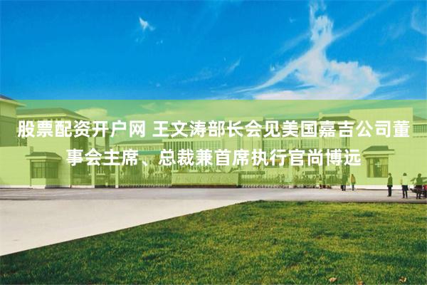 股票配资开户网 王文涛部长会见美国嘉吉公司董事会主席、总裁兼首席执行官尚博远