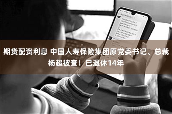 期货配资利息 中国人寿保险集团原党委书记、总裁杨超被查！已退休14年