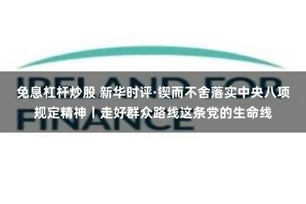 免息杠杆炒股 新华时评·锲而不舍落实中央八项规定精神丨走好群众路线这条党的生命线