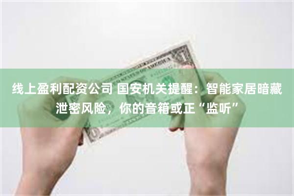 线上盈利配资公司 国安机关提醒：智能家居暗藏泄密风险，你的音箱或正“监听”
