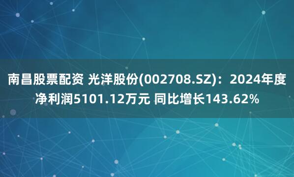 南昌股票配资 光洋股份(002708.SZ)：2024年度净利润5101.12万元 同比增长143.62%