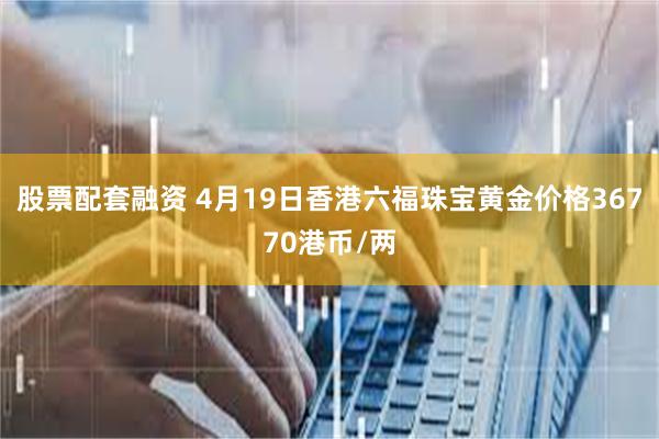 股票配套融资 4月19日香港六福珠宝黄金价格36770港币/两