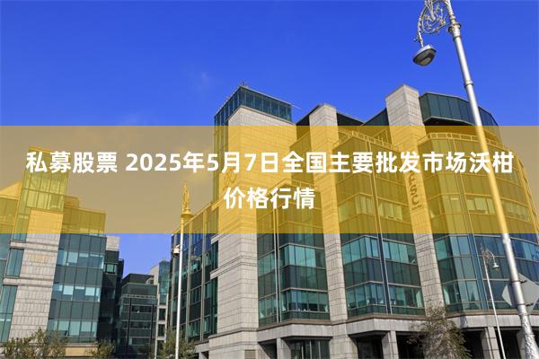 私募股票 2025年5月7日全国主要批发市场沃柑价格行情