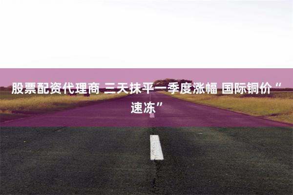 股票配资代理商 三天抹平一季度涨幅 国际铜价“速冻”