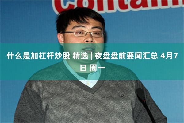 什么是加杠杆炒股 精选 | 夜盘盘前要闻汇总 4月7日 周一