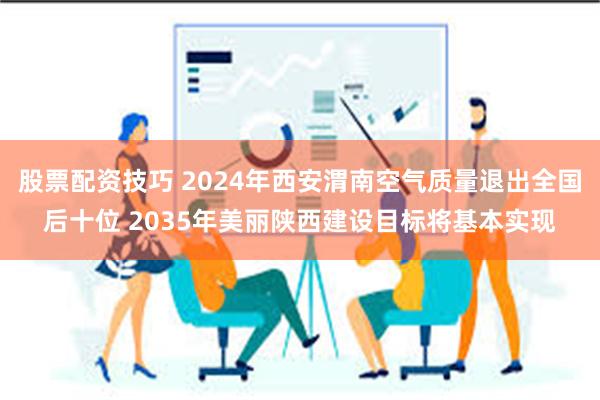 股票配资技巧 2024年西安渭南空气质量退出全国后十位 2035年美丽陕西建设目标将基本实现