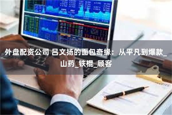 外盘配资公司 吕文扬的面包奇缘：从平凡到爆款_山药_铁棍_顾客