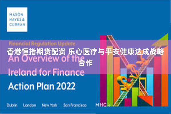 香港恒指期货配资 乐心医疗与平安健康达成战略合作