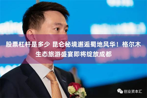股票杠杆是多少 昆仑秘境邂逅蜀地风华！格尔木生态旅游盛宴即将绽放成都