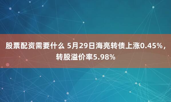股票配资需要什么 5月29日海亮转债上涨0.45%，转股溢价率5.98%