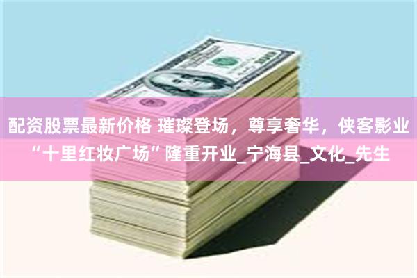 配资股票最新价格 璀璨登场，尊享奢华，侠客影业“十里红妆广场”隆重开业_宁海县_文化_先生