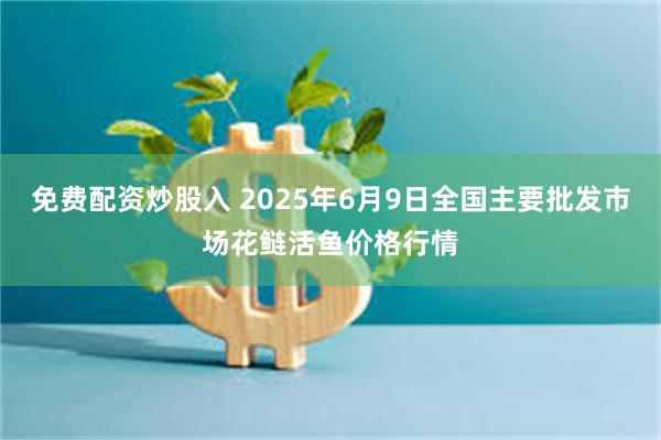 免费配资炒股入 2025年6月9日全国主要批发市场花鲢活鱼价格行情
