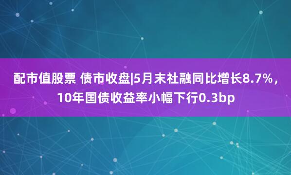 配市值股票 债市收盘|5月末社融同比增长8.7%，10年国债收益率小幅下行0.3bp