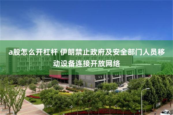 a股怎么开杠杆 伊朗禁止政府及安全部门人员移动设备连接开放网络