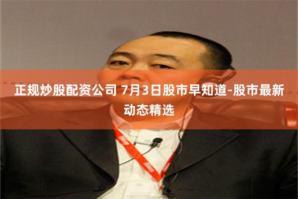 正规炒股配资公司 7月3日股市早知道-股市最新动态精选